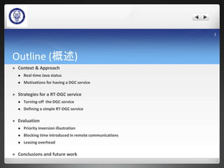 Outline (概述)
 Context & Approach
 Real-time Java status
 Motivations for having a DGC service
 Strategies for a RT-DGC service
 Turning-off the DGC service
 Defining a simple RT-DGC service
 Evaluation
 Priority inversion illustration
 Blocking time introduced in remote communications
 Leasing overhead
 Conclusions and future work
2
 