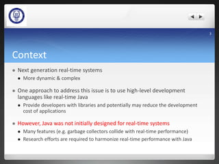 Context
 Next generation real-time systems
 More dynamic & complex
 One approach to address this issue is to use high-level development
languages like real-time Java
 Provide developers with libraries and potentially may reduce the development
cost of applications
 However, Java was not initially designed for real-time systems
 Many features (e.g. garbage collectors collide with real-time performance)
 Research efforts are required to harmonize real-time performance with Java
3
 