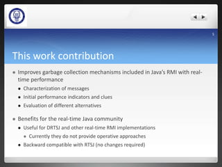 This work contribution
 Improves garbage collection mechanisms included in Java’s RMI with real-
time performance
 Characterization of messages
 Initial performance indicators and clues
 Evaluation of different alternatives
 Benefits for the real-time Java community
 Useful for DRTSJ and other real-time RMI implementations
 Currently they do not provide operative approaches
 Backward compatible with RTSJ (no changes required)
5
 