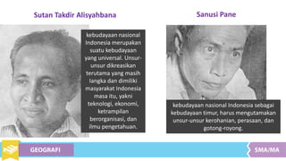 kebudayaan nasional Indonesia sebagai
kebudayaan timur, harus mengutamakan
unsur-unsur kerohanian, perasaan, dan
gotong-royong.
Sanusi Pane
Sutan Takdir Alisyahbana
kebudayaan nasional
Indonesia merupakan
suatu kebudayaan
yang universal. Unsur-
unsur dikreasikan
terutama yang masih
Iangka dan dimiliki
masyarakat Indonesia
masa itu, yakni
teknologi, ekonomi,
ketrampilan
berorganisasi, dan
ilmu pengetahuan.
 