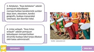 3. Kelokalan. “Asas kelokalan” adalah
pemajuan kebudayaan
memperhatikan karakteristik sumber
daya alam, ekosistem, kondisi
geografis, budaya masyarakat
setempat, dan kearifan lokal.
4. Lintas wilayah. “Asas lintas
wilayah” adalah pemajuan
kebudayaan memperhatikan
dinamika budaya lokal tanpa dibatasi
oleh batas administratif.
Sumber : www.pexels.com
 