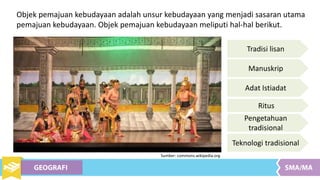 Objek pemajuan kebudayaan adalah unsur kebudayaan yang menjadi sasaran utama
pemajuan kebudayaan. Objek pemajuan kebudayaan meliputi hal-hal berikut.
Tradisi lisan
Manuskrip
Adat Istiadat
Ritus
Pengetahuan
tradisional
Teknologi tradisional
Sumber: commons.wikipedia.org
 