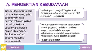 A. PENGERTIAN KEBUDAYAAN
Kata budaya berasal dari
bahasa Sanskerta, yaitu
buddhayah. Kata
buddhayah merupakan
bentuk jamak dari
buddhi yang berarti
“budi” atau “akal”.
Berikut ini definisi
budaya menurut
beberapa ahli.
”Kebudayaan menjadi bagian dari
lingkungan hidup yang diciptakan oleh
manusia.” - Herskovits
“Kebudayaan merupakan keseluruhan
sistem gagasan, tindakan, dan hasil
karya manusia dalam rangka
kehidupan masyarakat yang dijadikan
milik diri manusia dengan belajar.”
- Koentjaraningrat
 
