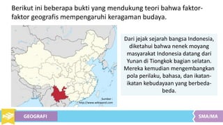 Berikut ini beberapa bukti yang mendukung teori bahwa faktor-
faktor geografis mempengaruhi keragaman budaya.
Dari jejak sejarah bangsa Indonesia,
diketahui bahwa nenek moyang
masyarakat Indonesia datang dari
Yunan di Tiongkok bagian selatan.
Mereka kemudian mengembangkan
pola perilaku, bahasa, dan ikatan-
ikatan kebudayaan yang berbeda-
beda.
Sumber :
http://www.wikiwand.com
 