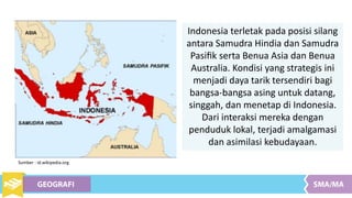 Indonesia terletak pada posisi silang
antara Samudra Hindia dan Samudra
Pasiﬁk serta Benua Asia dan Benua
Australia. Kondisi yang strategis ini
menjadi daya tarik tersendiri bagi
bangsa-bangsa asing untuk datang,
singgah, dan menetap di Indonesia.
Dari interaksi mereka dengan
penduduk lokal, terjadi amalgamasi
dan asimilasi kebudayaan.
Sumber : id.wikipedia.org
 
