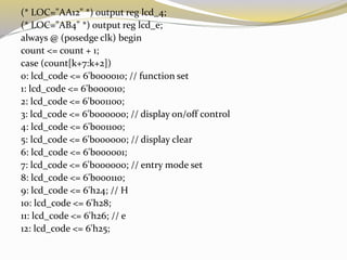 (* LOC="AA12" *) output reg lcd_4;
(* LOC="AB4" *) output reg lcd_e;
always @ (posedge clk) begin
count <= count + 1;
case (count[k+7:k+2])
0: lcd_code <= 6'b000010; // function set
1: lcd_code <= 6'b000010;
2: lcd_code <= 6'b001100;
3: lcd_code <= 6'b000000; // display on/off control
4: lcd_code <= 6'b001100;
5: lcd_code <= 6'b000000; // display clear
6: lcd_code <= 6'b000001;
7: lcd_code <= 6'b000000; // entry mode set
8: lcd_code <= 6'b000110;
9: lcd_code <= 6'h24; // H
10: lcd_code <= 6'h28;
11: lcd_code <= 6'h26; // e
12: lcd_code <= 6'h25;
 