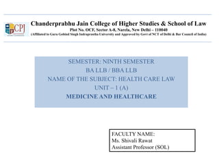 Chanderprabhu Jain College of Higher Studies & School of Law
Plot No. OCF, Sector A-8, Narela, New Delhi – 110040
(Affiliated to Guru Gobind Singh Indraprastha University and Approved by Govt of NCT of Delhi & Bar Council of India)
SEMESTER: NINTH SEMESTER
BA LLB / BBA LLB
NAME OF THE SUBJECT: HEALTH CARE LAW
UNIT – 1 (A)
MEDICINE AND HEALTHCARE
FACULTY NAME:
Ms. Shivali Rawat
Assistant Professor (SOL)
 