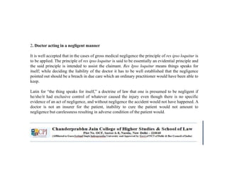 2. Doctor acting in a negligent manner
It is well accepted that in the cases of gross medical negligence the principle of res ipso loquitur is
to be applied. The principle of res ipso loquitur is said to be essentially an evidential principle and
the said principle is intended to assist the claimant. Res Ipso loquitur means things speaks for
itself; while deciding the liability of the doctor it has to be well established that the negligence
pointed out should be a breach in due care which an ordinary practitioner would have been able to
keep.
Latin for “the thing speaks for itself,” a doctrine of law that one is presumed to be negligent if
he/she/it had exclusive control of whatever caused the injury even though there is no specific
evidence of an act of negligence, and without negligence the accident would not have happened. A
doctor is not an insurer for the patient, inability to cure the patient would not amount to
negligence but carelessness resulting in adverse condition of the patient would.
 