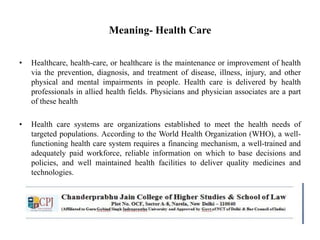 Meaning- Health Care
• Healthcare, health-care, or healthcare is the maintenance or improvement of health
via the prevention, diagnosis, and treatment of disease, illness, injury, and other
physical and mental impairments in people. Health care is delivered by health
professionals in allied health fields. Physicians and physician associates are a part
of these health
• Health care systems are organizations established to meet the health needs of
targeted populations. According to the World Health Organization (WHO), a well-
functioning health care system requires a financing mechanism, a well-trained and
adequately paid workforce, reliable information on which to base decisions and
policies, and well maintained health facilities to deliver quality medicines and
technologies.
 
