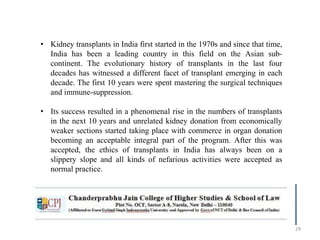 29
• Kidney transplants in India first started in the 1970s and since that time,
India has been a leading country in this field on the Asian sub-
continent. The evolutionary history of transplants in the last four
decades has witnessed a different facet of transplant emerging in each
decade. The first 10 years were spent mastering the surgical techniques
and immune-suppression.
• Its success resulted in a phenomenal rise in the numbers of transplants
in the next 10 years and unrelated kidney donation from economically
weaker sections started taking place with commerce in organ donation
becoming an acceptable integral part of the program. After this was
accepted, the ethics of transplants in India has always been on a
slippery slope and all kinds of nefarious activities were accepted as
normal practice.
 