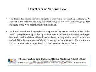 Healthcare at National Level
• The Indian healthcare scenario presents a spectrum of contrasting landscapes. At
one end of the spectrum are the glitzy steel and glass structures delivering high tech
medicare to the well-heeled, mostly urban Indian.
• At the other end are the ramshackle outposts in the remote reaches of the “other
India” trying desperately to live up to their identity as health subcenters, waiting to
be transformed to shrines of health and wellness, a story which we will wait to see
unfold. With the rapid pace of change currently being witnessed, this spectrum is
likely to widen further, presenting even more complexity in the future.
 