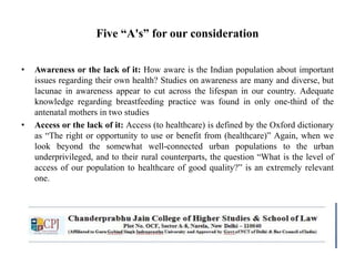 Five “A's” for our consideration
• Awareness or the lack of it: How aware is the Indian population about important
issues regarding their own health? Studies on awareness are many and diverse, but
lacunae in awareness appear to cut across the lifespan in our country. Adequate
knowledge regarding breastfeeding practice was found in only one-third of the
antenatal mothers in two studies
• Access or the lack of it: Access (to healthcare) is defined by the Oxford dictionary
as “The right or opportunity to use or benefit from (healthcare)” Again, when we
look beyond the somewhat well-connected urban populations to the urban
underprivileged, and to their rural counterparts, the question “What is the level of
access of our population to healthcare of good quality?” is an extremely relevant
one.
 
