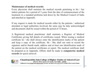 44
Maintenance of medical records:
Every physician shall maintain the medical records pertaining to his / her
indoor patients for a period of 3 years from the date of commencement of the
treatment in a standard proforma laid down by the Medical Council of India
and attached as Appendix
If any request is made for medical records either by the patients / authorised
attendant or legal authorities involved, the same may be duly acknowledged
and documents shall be issued within the period of 72 hours.
A Registered medical practitioner shall maintain a Register of Medical
Certificates giving full details of certificates issued. When issuing a medical
certificate he / she shall always enter the identification marks of the patient
and keep a copy of the certificate. He / She shall not omit to record the
signature and/or thumb mark, address and at least one identification mark of
the patient on the medical certificates or report. The medical certificate shall
be prepared as in Appendix. Efforts shall be made to computerize medical
records for quick retrieval.
 