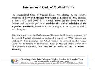 57
International Code of Medical Ethics
The International Code of Medical Ethics was adopted by the General
Assembly of the World Medical Association at London in 1949, amended
in 1968, 1983 and 2006. It is a code based on the Declaration of
Geneva and the main goal is to establish the ethical principles of the
physicians worldwide, based on his duties in general, to his patients and to
his colleagues.
After the approval of the Declaration of Geneva, the II General Assembly of
the World Medical Association analyzed a report on "War Crimes and
Medicine". This prompted the WMA Council to appoint another Study
Committee to prepare an International Code of Medical Ethics, which after
an extensive discussion, was adopted in 1949 by the III General
Assembly.
 