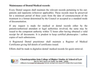 Maintenance of Dental/Medical records:
Every Dental surgeon shall maintain the relevant records pertaining to his out-
patients and inpatients (wherever applicable). These records must be preserved
for a minimum period of three years from the date of commencement of the
treatment in a format determined by the Council or accepted as a standard mode
of documentation.
If any request is made for medical or dental records either by the
patients/authorized attendant or legal authorities involved, the same may be
issued to the competent authority within 72 hours after having obtained a valid
receipt for all documents. It is prudent to keep certified photocopies / carbon
copies of such submissions.
A Registered Dental practitioner shall maintain a Register of Medical
Certificates giving full details of certificates issued.
Efforts shall be made to digitalize dental/ medical records for quick retrieval.
 