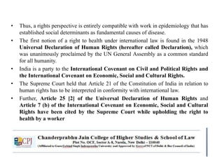 • Thus, a rights perspective is entirely compatible with work in epidemiology that has
established social determinants as fundamental causes of disease.
• The first notion of a right to health under international law is found in the 1948
Universal Declaration of Human Rights (hereafter called Declaration), which
was unanimously proclaimed by the UN General Assembly as a common standard
for all humanity.
• India is a party to the International Covenant on Civil and Political Rights and
the International Covenant on Economic, Social and Cultural Rights.
• The Supreme Court held that Article 21 of the Constitution of India in relation to
human rights has to be interpreted in conformity with international law.
• Further, Article 25 [2] of the Universal Declaration of Human Rights and
Article 7 (b) of the International Covenant on Economic, Social and Cultural
Rights have been cited by the Supreme Court while upholding the right to
health by a worker
 