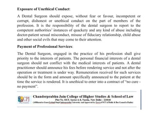 Exposure of Unethical Conduct:
A Dental Surgeon should expose, without fear or favour, incompetent or
corrupt, dishonest or unethical conduct on the part of members of the
profession. It is the responsibility of the dental surgeon to report to the
competent authorities’ instances of quackery and any kind of abuse including
doctor-patient sexual misconduct, misuse of fiduciary relationship, child abuse
and other social evils that may come to their attention.
Payment of Professional Services:
The Dental Surgeon, engaged in the practice of his profession shall give
priority to the interests of patients. The personal financial interests of a dental
surgeon should not conflict with the medical interests of patients. A dental
practitioner should announce his fees before rendering service and not after the
operation or treatment is under way. Remuneration received for such services
should be in the form and amount specifically announced to the patient at the
time the service is rendered. It is unethical to enter into a contract of “no cure -
no payment”.
 