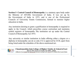 75
Section-3- Central Council of Homeopathy is a statutory apex body under
the Ministry of AYUSH, Government of India. It was set up by
the Government of India in 1973, and is one of the Professional
Councils of University Grants Commission, formed to monitor higher
education in India.
Any institution desiring to grant a qualification in homeopathy is required to
apply to the Council, which prescribes course curriculum and maintains
central registers of homeopaths The institution set up under the Central
Council of Homeopathy Act 1973.
Any university or similar institution in India offering either a degree or a
diploma in homeopathy can do so only if it is approved by CCH, apart from
being listed under the schedules of the above-mentioned act.
 