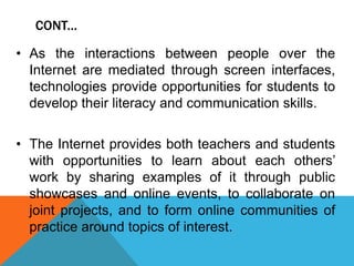 CONT...
• As the interactions between people over the
Internet are mediated through screen interfaces,
technologies provide opportunities for students to
develop their literacy and communication skills.
• The Internet provides both teachers and students
with opportunities to learn about each others’
work by sharing examples of it through public
showcases and online events, to collaborate on
joint projects, and to form online communities of
practice around topics of interest.
 
