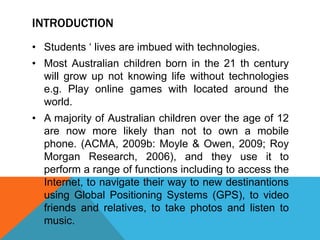 INTRODUCTION
• Students ‘ lives are imbued with technologies.
• Most Australian children born in the 21 th century
will grow up not knowing life without technologies
e.g. Play online games with located around the
world.
• A majority of Australian children over the age of 12
are now more likely than not to own a mobile
phone. (ACMA, 2009b: Moyle & Owen, 2009; Roy
Morgan Research, 2006), and they use it to
perform a range of functions including to access the
Internet, to navigate their way to new destinantions
using Global Positioning Systems (GPS), to video
friends and relatives, to take photos and listen to
music.
 
