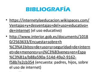 BIBLIOGRAFÍA
• https://internetylaeducacion.wikispaces.com/
Ventajas+y+desventajas+del+uso+educativo+
de+internet (el uso educativo)
• http://www.interior.gob.es/documents/1018
0/2563633/Encuesta+sobre+h
%C3%A1bitos+de+uso+y+seguridad+de+intern
et+de+menores+y+j%C3%B3venes+en+Espa
%C3%B1a/b88a590a-514d-49a2-9162-
f58b7e2cb354 (encuesta: padres, hijos, sobre
el uso de internet)
 