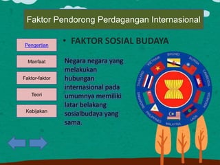 Kebijakan
Teori
Faktor-faktor
Manfaat
Pengertian
Faktor Pendorong Perdagangan Internasional
• FAKTOR SOSIAL BUDAYA
Negara negara yang
melakukan
hubungan
internasional pada
umumnya memiliki
latar belakang
sosialbudaya yang
sama.
 