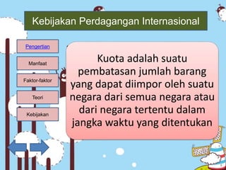 Kebijakan
Teori
Faktor-faktor
Manfaat
Pengertian
Kebijakan Perdagangan Internasional
• Kuota
Kuota adalah suatu
pembatasan jumlah barang
yang dapat diimpor oleh suatu
negara dari semua negara atau
dari negara tertentu dalam
jangka waktu yang ditentukan
 