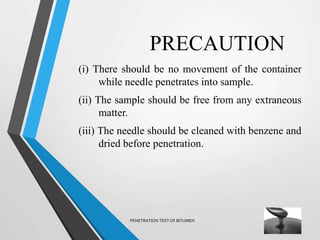 PRECAUTION
(i) There should be no movement of the container
while needle penetrates into sample.
(ii) The sample should be free from any extraneous
matter.
(iii) The needle should be cleaned with benzene and
dried before penetration.
PENETRATION TEST OF BITUMEN
 