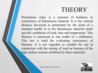 THEORY
Penetration value is a measure of hardness or
consistency of bituminous material. It is the vertical
distance traversed or penetrated by the point of a
standard needle in to the bituminous material under
specific conditions of load, time and temperature. This
distance is measured in one tenths of a millimeter.
This test is used for evaluating consistency of
bitumen. It is not regarded as suitable for use in
connection with the testing of road tar because of the
high surface tension exhibited by these materials.
PENETRATION TEST OF BITUMEN
 
