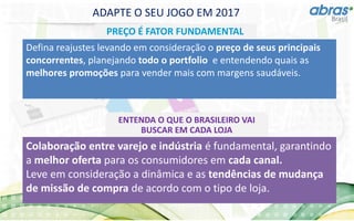 ADAPTE O SEU JOGO EM 2017
PREÇO É FATOR FUNDAMENTAL
Defina reajustes levando em consideração o preço de seus principais
concorrentes, planejando todo o portfolio e entendendo quais as
melhores promoções para vender mais com margens saudáveis.
ENTENDA O QUE O BRASILEIRO VAI
BUSCAR EM CADA LOJA
Colaboração entre varejo e indústria é fundamental, garantindo
a melhor oferta para os consumidores em cada canal.
Leve em consideração a dinâmica e as tendências de mudança
de missão de compra de acordo com o tipo de loja.
 