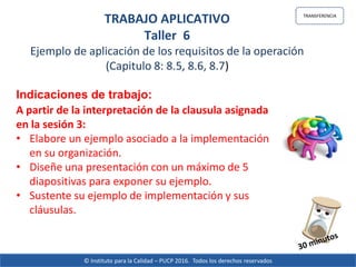 © Instituto para la Calidad – PUCP 2016. Todos los derechos reservados
TRANSFERENCIA
TRABAJO APLICATIVO
Taller 6
Ejemplo de aplicación de los requisitos de la operación
(Capitulo 8: 8.5, 8.6, 8.7)
Indicaciones de trabajo:
A partir de la interpretación de la clausula asignada
en la sesión 3:
• Elabore un ejemplo asociado a la implementación
en su organización.
• Diseñe una presentación con un máximo de 5
diapositivas para exponer su ejemplo.
• Sustente su ejemplo de implementación y sus
cláusulas.
 