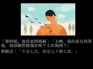「那時候，彼得來問耶穌：「主啊，我的弟兄得罪
我，我該饒恕他幾次呢？七次夠嗎？」
耶穌說：「不是七次，而是七十個七次。」
 