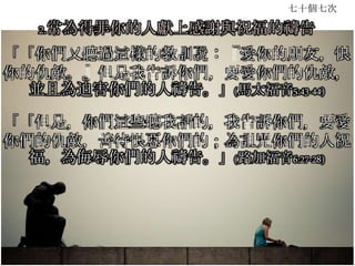 七十個七次
2.常為得罪你的人獻上感謝與祝福的禱告
「「你們又聽過這樣的教訓說：『愛你的朋友，恨
你的仇敵。』但是我告訴你們，要愛你們的仇敵，
並且為迫害你們的人禱告。」(馬太福音5:43-44)
「「但是，你們這些聽我話的，我告訴你們，要愛
你們的仇敵，善待恨惡你們的；為詛咒你們的人祝
福，為侮辱你們的人禱告。」(路加福音6:27-28)
 