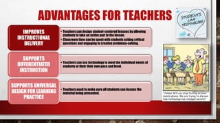 ADVANTAGES FOR TEACHERS
• Teachers can design student-centered lessons by allowing
students to take an active part in the lesson.
• Classroom time can be spent with students asking critical
questions and engaging in creative problema-solving.
IMPROVES
INSTRUCTIONAL
DELIVERY
• Teachers can use technology to meet the individual needs of
students at their their own pace and level.
SUPPORTS
DIFFERENTIATED
INSTRUCTION
• Teachers need to make sure all students can Access the
material being presented.
SUPPORTS UNIVERSAL
DESIGN FOR LEARNING
PRACTICE
 
