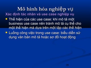 29
Mô hình hóa nghi p vệ ụMô hình hóa nghi p vệ ụ
Xác định tác nhân và use case nghiệp vụXác định tác nhân và use case nghiệp vụ
 Thể hiện của các use case: khi mô tả một
business use case nên tránh mô tả cụ thể cho
một thể hiện mà dựa trên một tập các thể hiệnmà dựa trên một tập các thể hiện
 Luồng công việc trong use case: biểu diễn sửLuồng công việc trong use case: biểu diễn sử
dụng văn bản mô tả hoặc sơ đồ hoạt độngdụng văn bản mô tả hoặc sơ đồ hoạt động
 