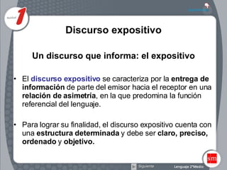 Discurso expositivo Un discurso que informa: el expositivo El  discurso expositivo  se caracteriza por la  entrega de información  de parte del emisor hacia el receptor en una  relación de asimetría , en la que predomina la función referencial del lenguaje.  Para lograr su finalidad, el discurso expositivo cuenta con una  estructura determinada  y debe ser  claro, preciso, ordenado  y  objetivo.   Siguiente 