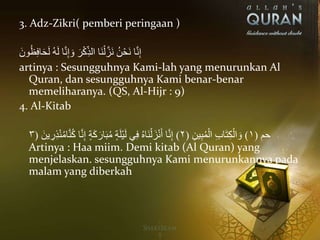 3. Adz-Zikri( pemberi peringaan )
ََ‫ون‬ُ‫ظ‬ِ‫ف‬‫ا‬َ‫ح‬َ‫ل‬َُ‫ه‬َ‫ل‬َ‫ا‬َّ‫ن‬ِ‫إ‬ َ‫َو‬َ‫ر‬ْ‫ك‬ِ‫َاَالذ‬‫ن‬ْ‫ل‬َّ‫َز‬‫ن‬َُ‫ن‬ْ‫َح‬‫ن‬َ‫ا‬َّ‫ن‬ِ‫إ‬
artinya : Sesungguhnya Kami-lah yang menurunkan Al
Quran, dan sesungguhnya Kami benar-benar
memeliharanya. (QS, Al-Hijr : 9)
4. Al-Kitab
َ‫حم‬(١)َِ‫ين‬ِ‫ب‬ُ‫م‬ْ‫َال‬ِ‫ب‬‫ا‬َ‫ت‬ِ‫ك‬ْ‫ال‬ َ‫و‬(٢)ٍَ‫ة‬َ‫ك‬َ‫ار‬َ‫ب‬ُ‫يِم‬ٍَ‫ة‬َ‫ل‬ْ‫ي‬َ‫ل‬َ‫ي‬ِ‫ف‬َُ‫ه‬‫َا‬‫ن‬ْ‫ل‬َ‫ز‬ْ‫ن‬َ‫اَأ‬َّ‫ن‬ِ‫إ‬ََ‫ين‬ ِ‫ر‬ِ‫ذ‬ْ‫ن‬ُ‫يِم‬‫ا‬َّ‫ن‬ُ‫ك‬َ‫ا‬َّ‫ن‬ِ‫إ‬(٣
Artinya : Haa miim. Demi kitab (Al Quran) yang
menjelaskan. sesungguhnya Kami menurunkannya pada
malam yang diberkah
 
