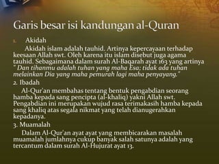 1. Akidah
Akidah islam adalah tauhid. Artinya kepercayaan terhadap
keesaan Allah swt. Oleh karena itu islam disebut juga agama
tauhid. Sebagaimana dalam surah Al-Baqarah ayat 163 yang artinya
" Dan tihanmu adalah tuhan yang maha Esa; tidak ada tuhan
melainkan Dia yang maha pemurah lagi maha penyayang."
2. Ibadah
Al-Qur'an membahas tentang bentuk pengabdian seorang
hamba kepada sang pencipta (al-khaliq) yakni Allah swt.
Pengabdian ini merupakan wujud rasa terimakasih hamba kepada
sang khaliq atas segala nikmat yang telah dianugerahkan
kepadanya.
3. Muamalah
Dalam Al-Qur'an ayat ayat yang membicarakan masalah
muamalah jumlahnya cukup banyak salah satunya adalah yang
tercantum dalam surah Al-Hujurat ayat 13.
 