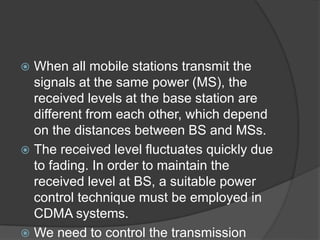  When all mobile stations transmit the
signals at the same power (MS), the
received levels at the base station are
different from each other, which depend
on the distances between BS and MSs.
 The received level fluctuates quickly due
to fading. In order to maintain the
received level at BS, a suitable power
control technique must be employed in
CDMA systems.
 We need to control the transmission
 