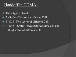 Handoff in CDMA:
 Three type of handoff:
 A) Softer- Two sector of same Cell
 B) Soft- Two sector of different Cell
 C) Soft – Softer – two sector of same cell and
third sector of different cell
 