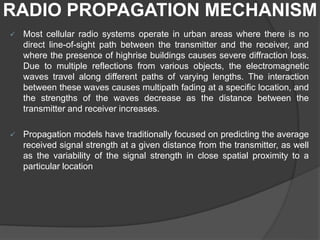 RADIO PROPAGATION MECHANISM
 Most cellular radio systems operate in urban areas where there is no
direct line-of-sight path between the transmitter and the receiver, and
where the presence of highrise buildings causes severe diffraction loss.
Due to multiple reflections from various objects, the electromagnetic
waves travel along different paths of varying lengths. The interaction
between these waves causes multipath fading at a specific location, and
the strengths of the waves decrease as the distance between the
transmitter and receiver increases.
 Propagation models have traditionally focused on predicting the average
received signal strength at a given distance from the transmitter, as well
as the variability of the signal strength in close spatial proximity to a
particular location
 