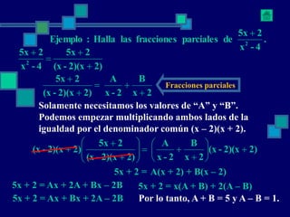 .
4
-
x
2
5x
de
parciales
fracciones
las
Halla
:
Ejemplo 2

2)
2)(x
-
(x
2
5x
4
-
x
2
5x
2




2
x
B
2
-
x
A
2)
2)(x
-
(x
2
5x





Fracciones parciales
Solamente necesitamos los valores de “A” y “B”.
Podemos empezar multiplicando ambos lados de la
igualdad por el denominador común (x – 2)(x + 2).
2)
2)(x
-
(x
2
x
B
2
-
x
A
2)
2)(x
-
(x
2
5x
2)
2)(x
-
(x 




















5x + 2 = A(x + 2) + B(x – 2)
5x + 2 = Ax + 2A + Bx – 2B
5x + 2 = Ax + Bx + 2A – 2B
5x + 2 = x(A + B) + 2(A – B)
Por lo tanto, A + B = 5 y A – B = 1.
 