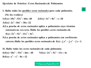 12
8x
x
x
f(x)
8)
4x
11x
5x
2x
f(x)
7)
40
66x
33x
10x
f(x)
6)
polinomio.
cada
de
racionales
ceros
los
todos
Halla
II.
1.
x
x
x
f(x)
de
racionales
ceros
posibles
los
Halla
enteros.
es
coeficient
con
polinomios
a
aplica
racionales
ceros
de
prueba
La
5)
.
4x
11x
5x
2x
f(x)
de
racionales
ceros
posibles
los
Halla
cero.
sea
no
constante
término
cuyo
polinomios
a
aplica
racionales
ceros
de
prueba
La
4)
22
-
30x
10x
-
2x
f(x)
3)
20
-
x
8x
3x
f(x)
2)
40
-
66x
33x
-
10x
f(x)
1)
evalúes)
los
(No
polinomio.
cada
para
racionales
ceros
posibles
los
todos
Halla
I.
Polinomios
de
Racionales
Ceros
:
Práctica
de
Ejercicios
2
3
2
3
3
4
3
2
2
12
1
3
12
1
2
3
4
5
2
3
2
3
3
4



























 Para ver Parte III y IV
 