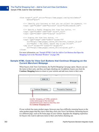 The PayPal Shopping Cart – Add to Cart and View Cart Buttons
  6
      Sample HTML Code for View Cart Buttons



                <form target="_self" action="https://www.paypal.com/cgi-bin/webscr"
                        method="post">

                     <!-- Identify your business so that you can collect the payments. -->
                     <input type="hidden" name="business" value="kin@kinskards.com">

                     <!-- Specify a PayPal Shopping Cart View Cart button. -->
                     <input type="hidden" name="cmd" value="_cart">
                     <input type="hidden" name="display" value="1">

                    <!-- Display the View Cart button. -->
                    <input type="image" name="submit" border="0"
                        src="https://www.paypal.com/en_US/i/btn/btn_viewcart_LG.gif"
                        alt="PayPal - The safer, easier way to pay online">
                    <img alt="" border="0" width="1" height="1"
                        src="https://www.paypal.com/en_US/i/scr/pixel.gif" >
                </form>
                For more information, see “Sample HTML Code for Add to Cart Buttons that Open the
                Shopping Cart in the Merchant Window” on page 290.


      Sample HTML Code for View Cart Buttons that Continue Shopping on the
             Current Merchant Webpage
                When buyers click View Cart buttons, the PayPal Shopping Cart page opens. Buyers can see
                the items in their carts, and they can begin checking out. In addition, buyers can click the
                Continue Shopping button to return to your website and add more items to their carts.




                If your website has many product pages, browsers may have difficulty returning buyers to the
                same product pages that they leave when they click your View Cart buttons. Returning buyers
                to a different page, such as the home page of your website, degrades the shopping experience
                for buyers who want to add more items to their carts before checking out.


302                                                June 2012              PayPal Payments Standard Integration Guide
 