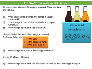 OPGAVE 5 – sodavand til turen.
Til turen køber klassen 5 kasser sodavand. Tilbuddet kan
ses til højre.
Hvad bliver den samlede pris for de 5 kasser
sodavand?
Hvor mange kroner af den samlede pris udgør
momsen?
Hvor mange sodavand køber de i alt?
a)
b)
c)
d)
e)
Klassen køber lidt forskellige slags sodavand.
De køber følgende:
Hvor mange køber de af hver slags sodavand?
Hvor mange sodavand kan hver elev få, hvis de skal have lige mange?
Der er 24 elever i klassen.
 