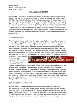 Lauren Allard
Unit 6: Critical Approaches
PR2: Audience Theory
PR2: Audience Theory
In this report I will be going through and explaining in detail the three different audience
theories and how they have all been used in the media. I will also be describing the 1999
film Fight Club and looking through the critical reviews about the film and also comparing
the film and the reviews with both the Hypodermic Model and the Encoding and Decoding
Model. I will explain the task that we have had to complete about the filmand also include
screenshots of my results from a survey that I had created about the film, which was sent to
12 people. I will be analysing my survey results and also explaining how my results can be
used in some of the audience theories. I will also use the Uses and Gratifications theory for a
piece of media text and be explaining why the filmwould fit into those categories for the
target audience.
The Hypodermic Model
The Hypodermic Model was the first attempt at explaining how mass audiences react to
mass media. It suggests that audiences passively receive the information transmitted via a
media text. This theory would suggest that as an audience we are manipulated by the
creators of media texts. But out behaviour and views would change easily based on the
media producers. It suggests that the audience of a media text respond in the same way.
For example – A person could own a high piece of technology, but then the same company
could release an upgrade that is slightly different to the old version. But the changes aren’t
that different, both pieces of technology are very similar. But because the media advertises
and makes the new product
look amazing and
completely different to the
old version, the audience
wants to buy it.
The filmfight club is known for its violent content, a lot of people thought that due to the
content of the filmgroups of men would get together and create gangs and commit
countless amounts of crimes. In addition to this as another example many films and video
games have been slandered by the media for encouraging violence, when actually it could
just be an issue with the person that is causing these issues. Child’s Play 3 was blamed for
the murder of a toddler, when a young boy kidnapped and murdered the child. The filmwas
blamed and banned for the “Influence” of this attack. Without looking into the child’s
background or mental state.
Encoding and Decoding Model (Hall)
Cultural theorist Stuart Hall wrote the encoding/decoding model back in the 1970s.
Encoding means that the text is encoded by the producer, so basically what the producer
wants the project to show and represent. Whilst Decoding means that the text is decoded
by the audience, the audience’s views and what they think the project was meant to show.
The audience interprets the meanings of any media text based on their individual cultural
background and life experiences, how the audience would view certain things.
 