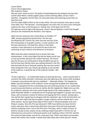 Lauren Allard
Unit 6: Critical Approaches
PR2: Audience Theory
that was never meant to exist. The perfect friendship/partnership between the two then
crashes when Marla a fellow support group crasher and drug addict, attracts Tyler’s
attention. Throughout the film there are many plot twists and confusing scenes that can
twist the mind.
The filmmade $100.9 million on the U.S box office. The main character never got an actual
name other than “The Narrator” since throughout the entire film, he voices overs telling the
audience the story as the filmgoes on. Putting more of the book into the film.
The opening scene to Fight Club represents a brain’s Neural Network in which the thought
processes are initiated by the Narrator’s fear impulse.
Fight Club was released in the United States on October 15th
1999, and was directed by David Fincher. The film was
Distributed by 20th Century Fox, there was two versions of the
film released due to its graphic content, in some countries the
film was released as a 15 rated film, whilst in most other
countries it was released as an 18 rated film due to the film
containing so much violence and references to terrorism.
BBFC state that adults should be free to choose their own
entertainment. In this sense Fight Club did not break any UK Law
or was too harmful based on the content featured. The reason
why the film was not certificated an 18 by the BBFC was due to
the fact that they felt that there was nothing featured in the film
that breached UK law or featured anything that was too harmful.
Fully stating that if this was influencing anything to any member
of the audience, it would be due to the audience member. Not
the film.
"A toxic experience ... an inadmissible assault on personal decency ... and on society itself. It
resurrects the Führer principle. It promotes pain and suffering as the virtues of the strongest.
It tramples every democratic decency underfoot." – Alexander Walker. The Hypodermic
Model says that members of the audience can be manipulated by Media text. Alexander
Walker is stating that this film is promoting pain and suffering and how it is an inadmissible
assault on personal decency and also on society. But the Hypodermic Model also says that
the audience’s behavior and views could change based on the media producers. In this
quote Alexander Walker is saying that we are all going to get together in groups and causing
havoc, with an extreme amount of violence and copying the film’s content and placing in
into real life. But I would have to disagree with this statement, due to the fact that there are
worst films than Fight Club that has gotten a larger audience and has content that is a lot
more extreme. But yet again those types of films haven’t influenced people to do such
things in anyway. Since this film was released in 1999 it was before any major terrorist
events took place. But in present day 2016 there have been films that have promoted
violence and gang crimes, such as the filmseries The Purge, which is about 12 hours of
America having no laws, anyone can do anything and get away with it. Yet this has not
influenced any such event or influenced anyone to do anything similar in the film. And the
film series has been known and out for a few years now, if there have been any traumatic
events that involve mass murder it would have taken place due to that person’s mental
 