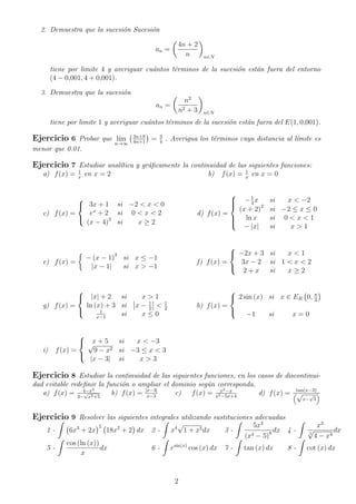 2. Demuestra que la sucesi´on Sucesi´on
an =
4n + 2
n n∈N
tiene por limite 4 y averiguar cu´antos t´erminos de la sucesi´on est´an fuera del entorno
(4 − 0,001, 4 + 0,001).
3. Demuestra que la sucesi´on
an =
n2
n2 + 3 n∈N
tiene por limite 1 y averiguar cu´antos t´erminos de la sucesi´on est´an fuera del E(1, 0,001).
Ejercicio 6 Probar que l´ım
n→∞
3n+8
4n+1
= 3
4
. Averigua los t´erminos cuya distancia al l´ımite es
menor que 0.01.
Ejercicio 7 Estudiar anal´ıtica y gr´aﬁcamente la continuidad de las siguientes funciones:
a) f(x) = 1
x
en x = 2 b) f(x) = 1
x
en x = 0
c) f(x) =



3x + 1 si −2 < x < 0
ex
+ 2 si 0 < x < 2
(x − 4)3
si x ≥ 2
d) f(x) =



−1
4
x si x < −2
(x + 2)2
si −2 ≤ x ≤ 0
ln x si 0 < x < 1
− |x| si x > 1
e) f(x) =
− (x − 1)3
si x ≤ −1
|x − 1| si x > −1
f) f(x) =



−2x + 3 si x < 1
3x − 2 si 1 < x < 2
2 + x si x ≥ 2
g) f(x) =



|x| + 2 si x > 1
ln (x) + 3 si x − 1
2
< 1
2
1
x−1
si x ≤ 0
h) f(x) =



2 sin (x) si x ∈ ER 0, π
2
−1 si x = 0
i) f(x) =



x + 5 si x < −3√
9 − x2 si −3 ≤ x < 3
|x − 3| si x > 3
Ejercicio 8 Estudiar la continuidad de las siguientes funciones, en los casos de discontinui-
dad evitable redeﬁnir la funci´on o ampliar el dominio seg´un corresponda.
a) f(x) = 4−x2
3−
√
x2+5
b) f(x) = |x−3|
x−3
c) f(x) = x2−x
x2−5x+4
d) f(x) = tan(x−3)
√
x−
√
3
Ejercicio 9 Resolver las siguientes integrales utilizando sustituciones adecuadas
1 - 6x3
+ 2x
5
18x2
+ 2 dx 2 - x4
√
1 + x5dx 3 -
5x3
(x4 − 5)6 dx 4 -
x3
5
√
4 − x4
dx
5 -
cos (ln (x))
x
dx 6 - esin(x)
cos (x) dx 7 - tan (x) dx 8 - cot (x) dx
2
 