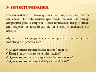 Son los instantes o plazos que resultan propicios para realizar
una acción. Es todo aquello que pueda suponer una ventaja
competitiva para la empresa, o bien representar una posibilidad
para mejorar la rentabilidad de la misma o aumentar sus
recursos.
Algunas de las preguntas que se pueden realizar y que
contribuyen al proceso son:
 ¿A qué buenas oportunidades nos enfrentamos?
 De qué tendencias se tiene información?
 ¿Qué cambios de tecnología se están presentando?
 ¿Qué cambios en la sociedad y estilos de vida?
 