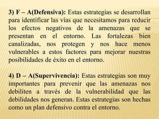 3) F – A(Defensiva): Estas estrategias se desarrollan
para identificar las vías que necesitamos para reducir
los efectos negativos de la amenazas que se
presentan en el entorno. Las fortalezas bien
canalizadas, nos protegen y nos hace menos
vulnerables a estos factores para mejorar nuestras
posibilidades de éxito en el entorno.
4) D – A(Supervivencia): Estas estrategias son muy
importantes para prevenir que las amenazas nos
debiliten a través de la vulnerabilidad que las
debilidades nos generan. Estas estrategias son hechas
como un plan defensivo contra el entorno.
 